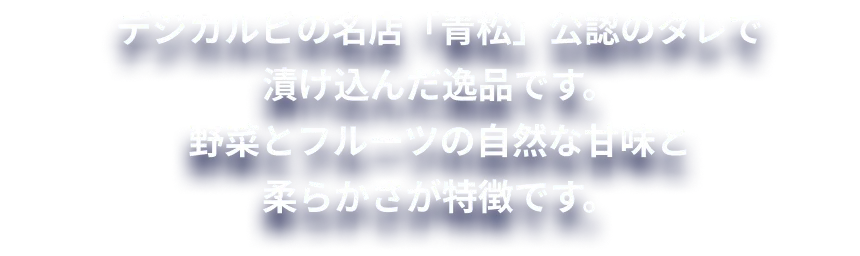 デジカルビの名店「青松」公認のタレで漬け込んだ逸品です。野菜とフルーツの自然な甘味と柔らかさが特徴です。